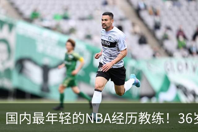 国内最年轻的NBA经历教练！36岁，他将在CBA执教