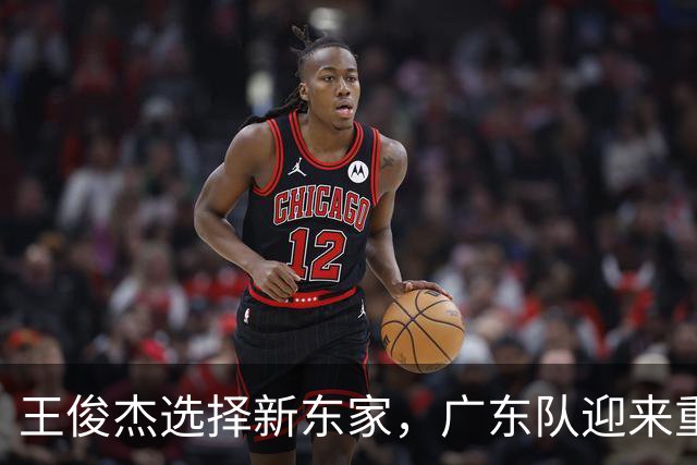 王俊杰选择新东家，广东队迎来重大利好消息